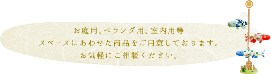 お庭用、ベランダ用、室内用等 スペースにあわせた商品をご用意しております。 お気軽にご相談ください。