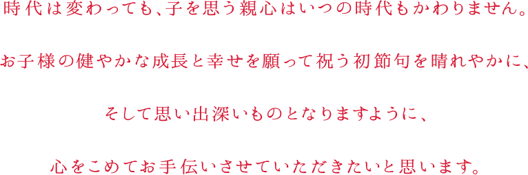 時代は変わっても、子を思う親心はいつの時代もかわりません。お子様の健やかな成長と幸せを願って祝う初節句を晴れやかに、そして思い出深いものとなりますように、心をこめてお手伝いさせていただきたいと思います。